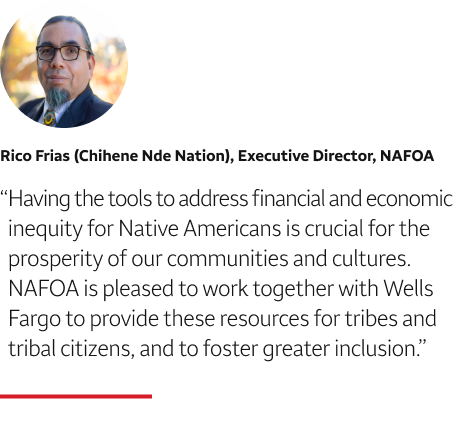 Quote: Having the tools to address financial and economic inequity for Native Americans is crucial for the prosperity of our communities and cultures. NAFOA is pleased to work together with Wells Fargo to provide these resources for tribes and tribal citizens, and to foster greater inclusion. A headshot of Rico Frias (Chihene Nde Nation), Executive Director, NAFOA, appears above the quote text.