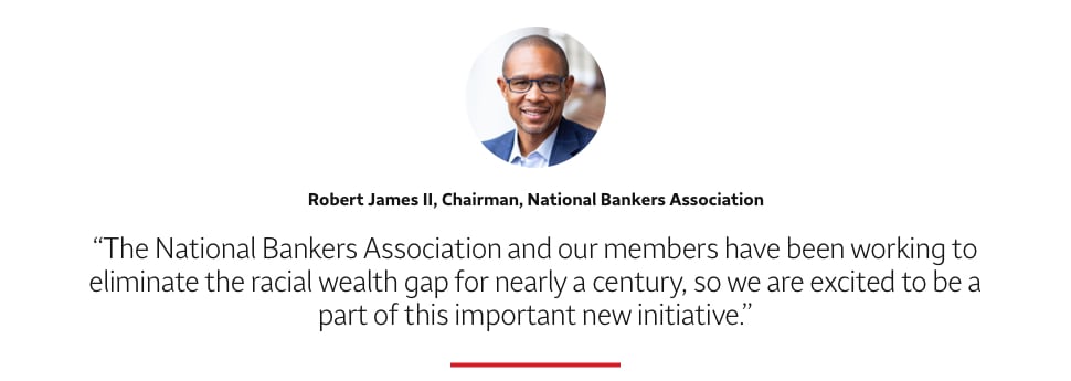 Quote: The National Bankers Association and our members have been working to eliminate the racial wealth gap for nearly a century, so we are excited to be a part of this important new initiative. A headshot of Robert James II, Chairman, National Bankers Association, appears above the quote text.